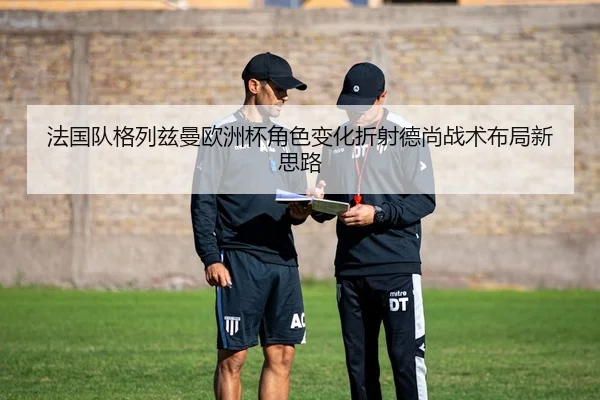 法国队格列兹曼欧洲杯角色变化折射德尚战术布局新思路